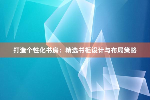 打造个性化书房：精选书柜设计与布局策略